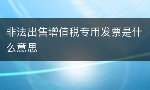 非法出售增值税专用发票是什么意思