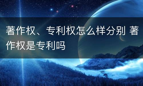 著作权、专利权怎么样分别 著作权是专利吗