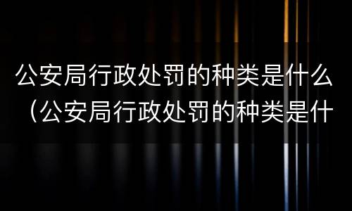 公安局行政处罚的种类是什么（公安局行政处罚的种类是什么呢）