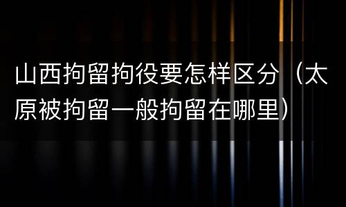 山西拘留拘役要怎样区分（太原被拘留一般拘留在哪里）