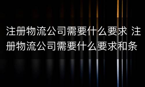 注册物流公司需要什么要求 注册物流公司需要什么要求和条件