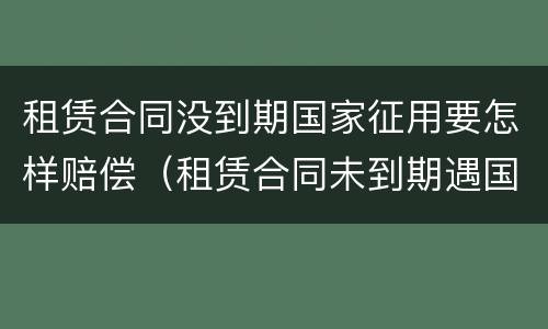 租赁合同没到期国家征用要怎样赔偿（租赁合同未到期遇国家征收）