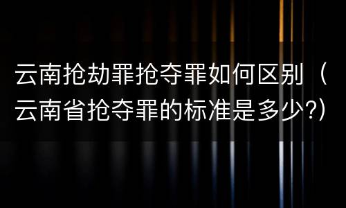云南抢劫罪抢夺罪如何区别（云南省抢夺罪的标准是多少?）