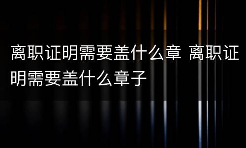离职证明需要盖什么章 离职证明需要盖什么章子