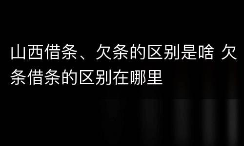 山西借条、欠条的区别是啥 欠条借条的区别在哪里