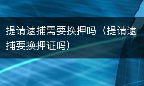 提请逮捕需要换押吗（提请逮捕要换押证吗）