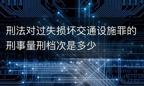 刑法对过失损坏交通设施罪的刑事量刑档次是多少