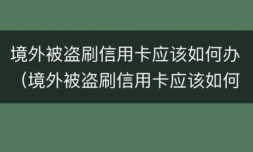 境外被盗刷信用卡应该如何办（境外被盗刷信用卡应该如何办理）