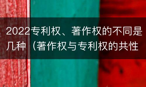 2022专利权、著作权的不同是几种（著作权与专利权的共性有）