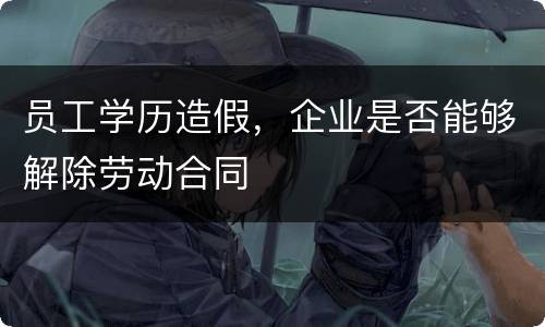 员工学历造假，企业是否能够解除劳动合同