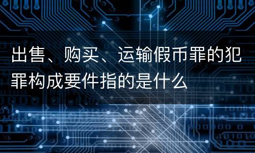 出售、购买、运输假币罪的犯罪构成要件指的是什么