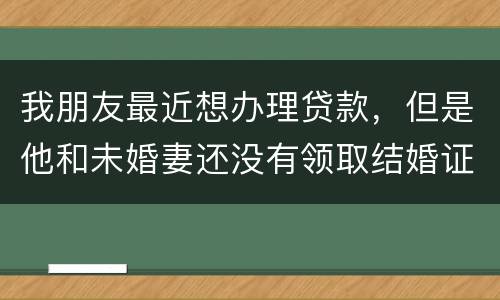 我朋友最近想办理贷款，但是他和未婚妻还没有领取结婚证，没有结婚证能办贷款吗