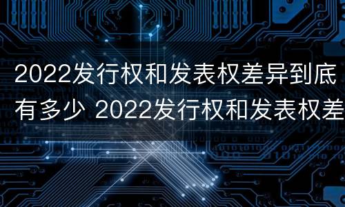 2022发行权和发表权差异到底有多少 2022发行权和发表权差异到底有多少个