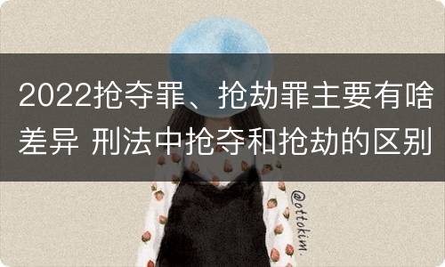 2022抢夺罪、抢劫罪主要有啥差异 刑法中抢夺和抢劫的区别