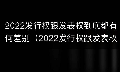 2022发行权跟发表权到底都有何差别（2022发行权跟发表权到底都有何差别呢）