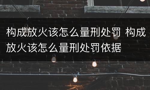 构成放火该怎么量刑处罚 构成放火该怎么量刑处罚依据