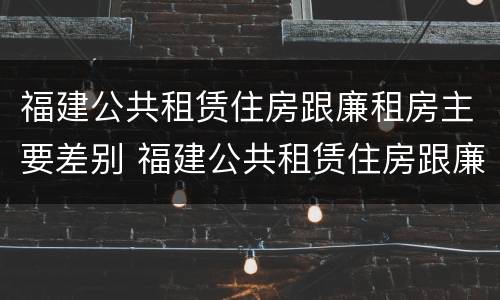 福建公共租赁住房跟廉租房主要差别 福建公共租赁住房跟廉租房主要差别是什么