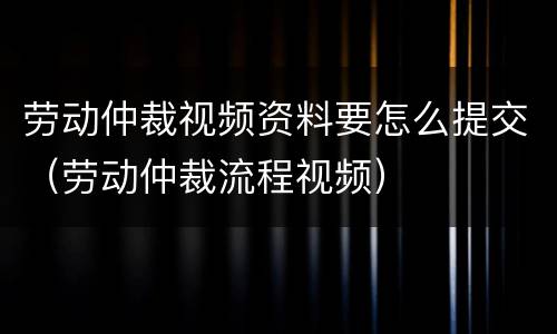 劳动仲裁视频资料要怎么提交（劳动仲裁流程视频）
