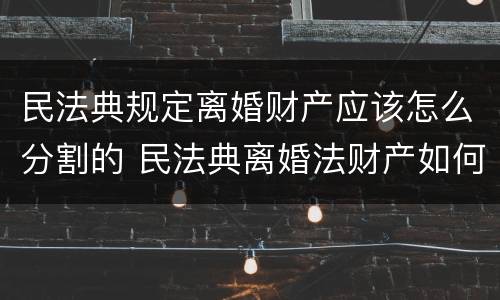 民法典规定离婚财产应该怎么分割的 民法典离婚法财产如何分配