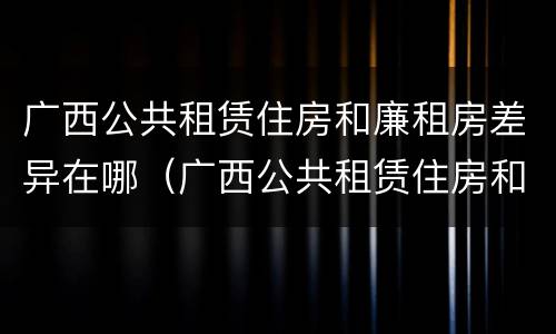 广西公共租赁住房和廉租房差异在哪（广西公共租赁住房和廉租房差异在哪里）