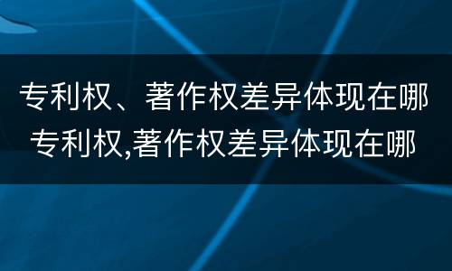 专利权、著作权差异体现在哪 专利权,著作权差异体现在哪些方面
