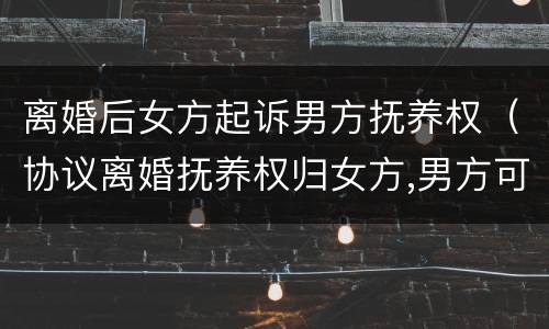 离婚后女方起诉男方抚养权（协议离婚抚养权归女方,男方可以起诉吗）