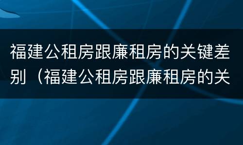 福建公租房跟廉租房的关键差别（福建公租房跟廉租房的关键差别在哪）