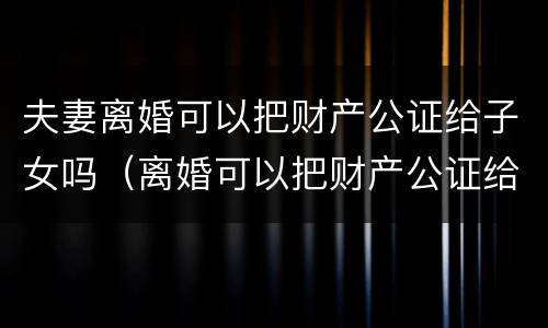 夫妻离婚可以把财产公证给子女吗（离婚可以把财产公证给孩子吗）