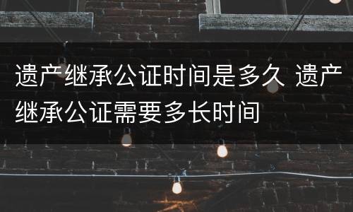 遗产继承公证时间是多久 遗产继承公证需要多长时间