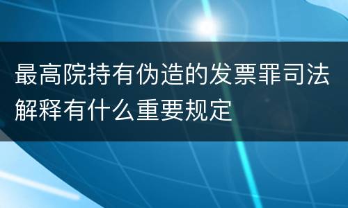 最高院持有伪造的发票罪司法解释有什么重要规定