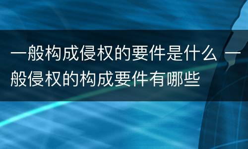 一般构成侵权的要件是什么 一般侵权的构成要件有哪些
