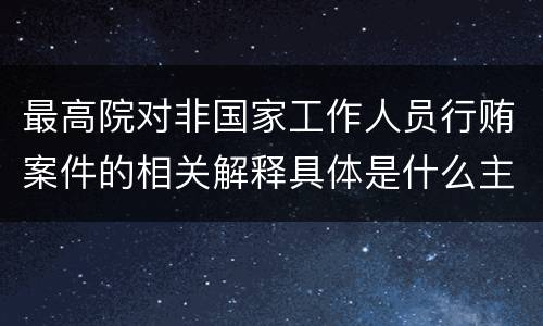 最高院对非国家工作人员行贿案件的相关解释具体是什么主要内容