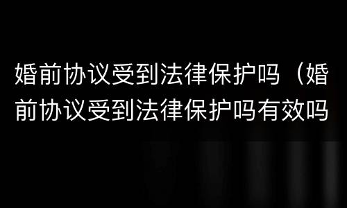 婚前协议受到法律保护吗（婚前协议受到法律保护吗有效吗）