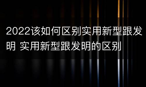 2022该如何区别实用新型跟发明 实用新型跟发明的区别