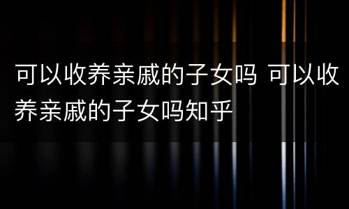 可以收养亲戚的子女吗 可以收养亲戚的子女吗知乎