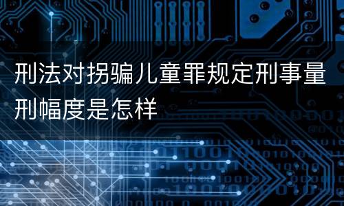 刑法对拐骗儿童罪规定刑事量刑幅度是怎样