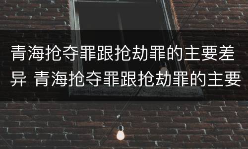 青海抢夺罪跟抢劫罪的主要差异 青海抢夺罪跟抢劫罪的主要差异是什么