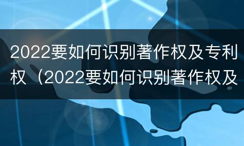 2022要如何识别著作权及专利权（2022要如何识别著作权及专利权证书）