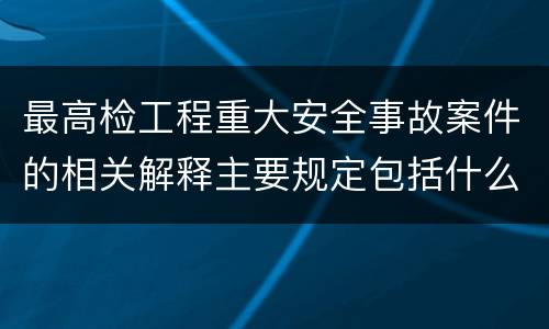 最高检工程重大安全事故案件的相关解释主要规定包括什么