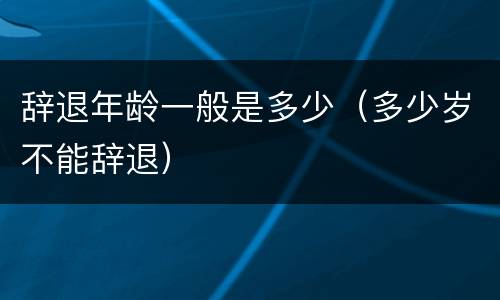 辞退年龄一般是多少（多少岁不能辞退）