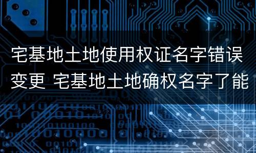宅基地土地使用权证名字错误变更 宅基地土地确权名字了能更改吗