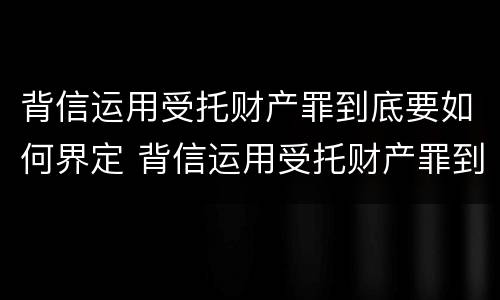 背信运用受托财产罪到底要如何界定 背信运用受托财产罪到底要如何界定