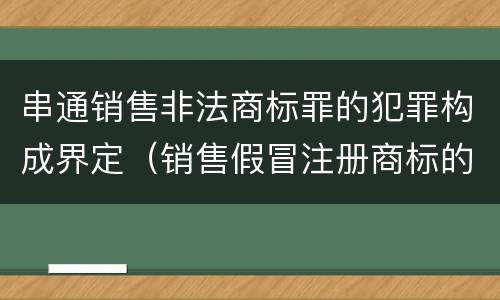 串通销售非法商标罪的犯罪构成界定（销售假冒注册商标的商品罪犯罪构成）
