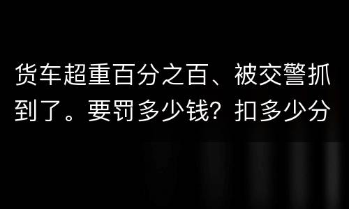 货车超重百分之百、被交警抓到了。要罚多少钱？扣多少分、