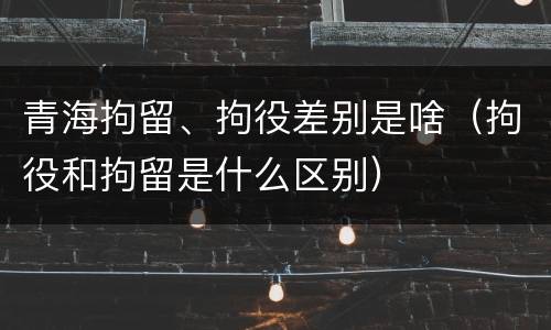 青海拘留、拘役差别是啥（拘役和拘留是什么区别）