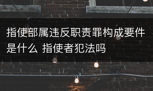 指使部属违反职责罪构成要件是什么 指使者犯法吗