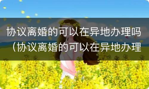 协议离婚的可以在异地办理吗（协议离婚的可以在异地办理吗女方）