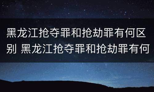黑龙江抢夺罪和抢劫罪有何区别 黑龙江抢夺罪和抢劫罪有何区别和联系