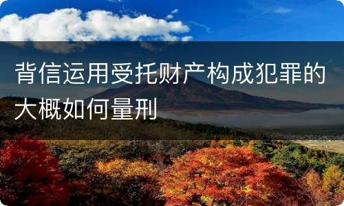 背信运用受托财产构成犯罪的大概如何量刑