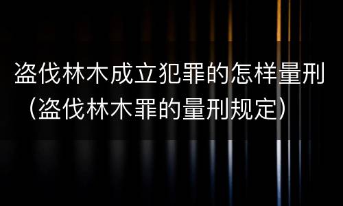 盗伐林木成立犯罪的怎样量刑（盗伐林木罪的量刑规定）